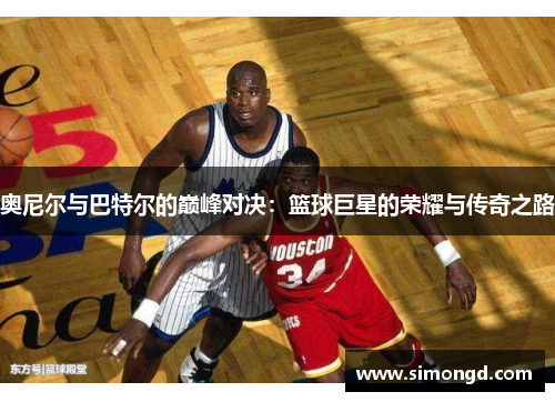 奥尼尔与巴特尔的巅峰对决：篮球巨星的荣耀与传奇之路